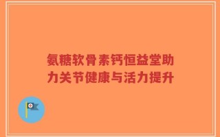 氨糖软骨素钙恒益堂助力关节健康与活力提升