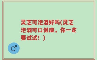 灵芝可泡酒好吗(灵芝泡酒可口健康，你一定要试试！)