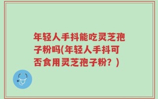 年轻人手抖能吃灵芝孢子粉吗(年轻人手抖可否食用灵芝孢子粉？)