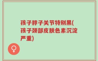 孩子脖子关节特别黑(孩子颈部皮肤色素沉淀严重)