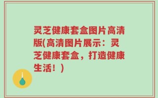 灵芝健康套盒图片高清版(高清图片展示：灵芝健康套盒，打造健康生活！)