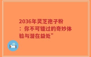 2036年灵芝孢子粉：你不可错过的奇妙体验与潜在益处”