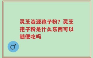 灵芝资源孢子粉？灵芝孢子粉是什么东西可以随便吃吗
