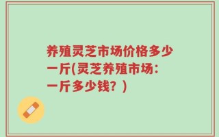 养殖灵芝市场价格多少一斤(灵芝养殖市场：一斤多少钱？)