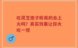 吃灵芝孢子粉真的会上火吗？真实效果让你大吃一惊