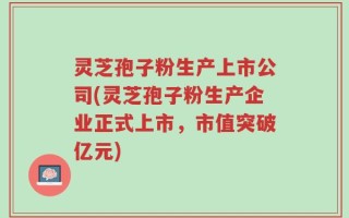 灵芝孢子粉生产上市公司(灵芝孢子粉生产企业正式上市，市值突破亿元)