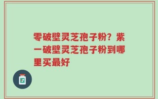 零破壁灵芝孢子粉？紫一破壁灵芝孢子粉到哪里买最好