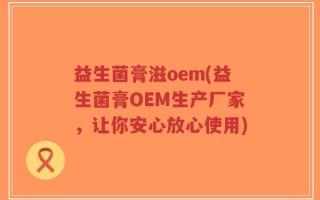 益生菌膏滋oem(益生菌膏OEM生产厂家，让你安心放心使用)