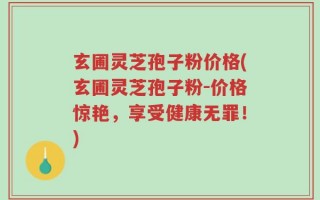 玄圃灵芝孢子粉价格(玄圃灵芝孢子粉-价格惊艳，享受健康无罪！)