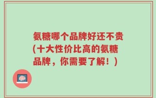 氨糖哪个品牌好还不贵(十大性价比高的氨糖品牌，你需要了解！)