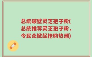 总统破壁灵芝孢子粉(总统推荐灵芝孢子粉，令民众掀起抢购热潮)