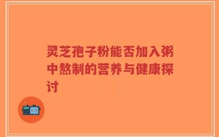 灵芝孢子粉能否加入粥中熬制的营养与健康探讨