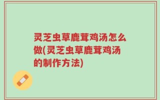 灵芝虫草鹿茸鸡汤怎么做(灵芝虫草鹿茸鸡汤的制作方法)