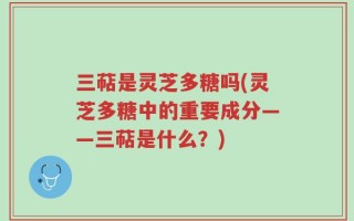 三萜是灵芝多糖吗(灵芝多糖中的重要成分——三萜是什么？)