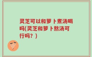 灵芝可以和萝卜煮汤喝吗(灵芝和萝卜熬汤可行吗？)