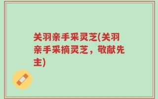 关羽亲手采灵芝(关羽亲手采摘灵芝，敬献先主)