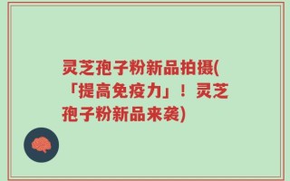 灵芝孢子粉新品拍摄(「提高免疫力」！灵芝孢子粉新品来袭)
