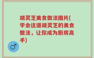 胡灵芝美食做法图片(学会这道胡灵芝的美食做法，让你成为厨房高手)