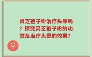 灵芝孢子粉治疗头晕吗？探究灵芝孢子粉的功效及治疗头晕的效果？