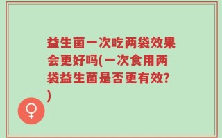 益生菌一次吃两袋效果会更好吗(一次食用两袋益生菌是否更有效？)
