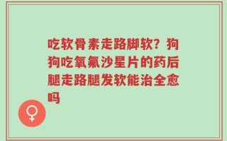 吃软骨素走路脚软？狗狗吃氧氟沙星片的药后腿走路腿发软能治全愈吗