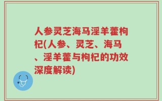 人参灵芝海马淫羊藿枸杞(人参、灵芝、海马、淫羊藿与枸杞的功效深度解读)