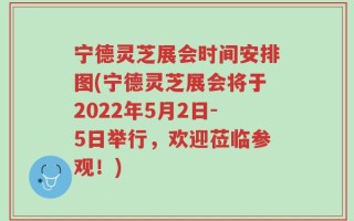 宁德灵芝展会时间安排图(宁德灵芝展会将于2022年5月2日-5日举行，欢迎莅临参观！)