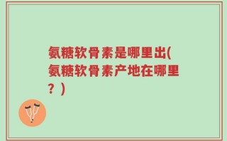氨糖软骨素是哪里出(氨糖软骨素产地在哪里？)