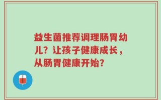 益生菌推荐调理肠胃幼儿？让孩子健康成长，从肠胃健康开始？