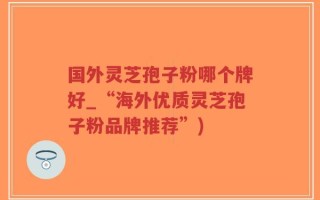 国外灵芝孢子粉哪个牌好_“海外优质灵芝孢子粉品牌推荐”)