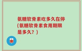 氨糖软骨素吃多久在停(氨糖软骨素食用期限是多久？)