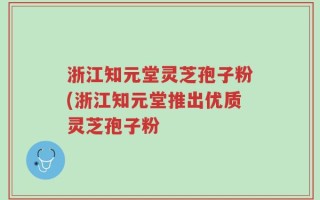 浙江知元堂灵芝孢子粉(浙江知元堂推出优质灵芝孢子粉