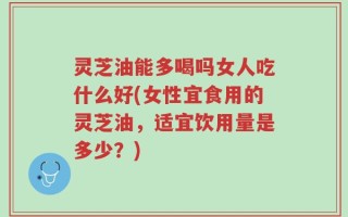 灵芝油能多喝吗女人吃什么好(女性宜食用的灵芝油，适宜饮用量是多少？)