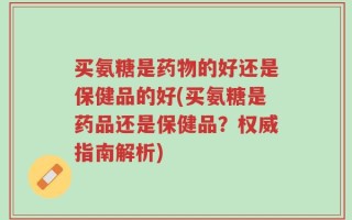 买氨糖是药物的好还是保健品的好(买氨糖是药品还是保健品？权威指南解析)