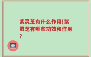 紫灵芝有什么作用(紫灵芝有哪些功效和作用？