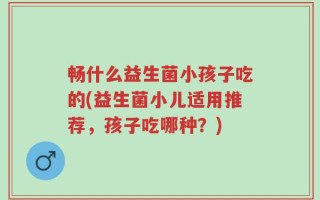 畅什么益生菌小孩子吃的(益生菌小儿适用推荐，孩子吃哪种？)