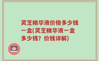 灵芝精华液价格多少钱一盒(灵芝精华液一盒多少钱？价钱详解)
