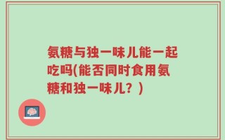 氨糖与独一味儿能一起吃吗(能否同时食用氨糖和独一味儿？)