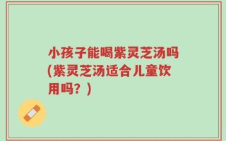 小孩子能喝紫灵芝汤吗(紫灵芝汤适合儿童饮用吗？)