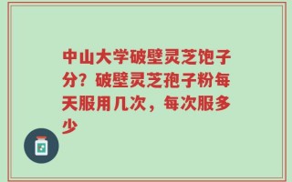 中山大学破壁灵芝饱子分？破壁灵芝孢子粉每天服用几次，每次服多少
