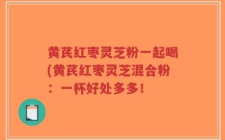 黄芪红枣灵芝粉一起喝(黄芪红枣灵芝混合粉：一杯好处多多！