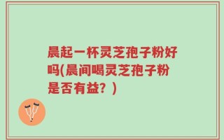 晨起一杯灵芝孢子粉好吗(晨间喝灵芝孢子粉是否有益？)