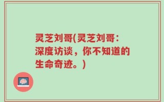 灵芝刘哥(灵芝刘哥：深度访谈，你不知道的生命奇迹。)