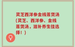 灵芝西洋参金线莲煲汤(灵芝、西洋参、金线莲煲汤，滋补养生佳选择！)
