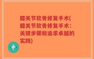 膝关节软骨修复手术(膝关节软骨修复手术：关键步骤和追求卓越的实践)