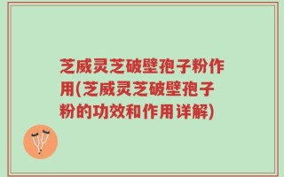 芝威灵芝破壁孢子粉作用(芝威灵芝破壁孢子粉的功效和作用详解)