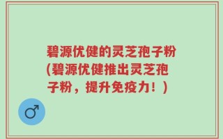 碧源优健的灵芝孢子粉(碧源优健推出灵芝孢子粉，提升免疫力！)