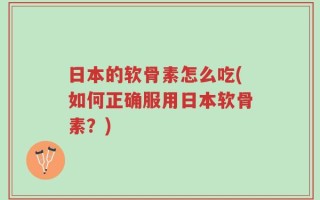 日本的软骨素怎么吃(如何正确服用日本软骨素？)