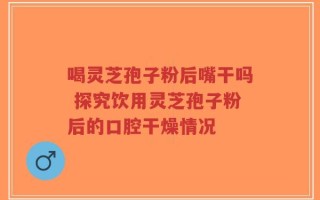 喝灵芝孢子粉后嘴干吗 探究饮用灵芝孢子粉后的口腔干燥情况