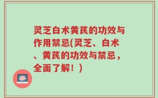 灵芝白术黄芪的功效与作用禁忌(灵芝、白术、黄芪的功效与禁忌，全面了解！)